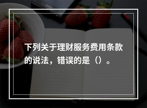 下列关于理财服务费用条款的说法，错误的是（）。