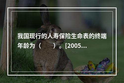 我国现行的人寿保险生命表的终端年龄为（　　）。[2005年真