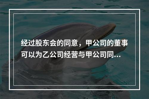 经过股东会的同意，甲公司的董事可以为乙公司经营与甲公司同类的