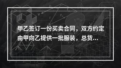 甲乙签订一份买卖合同，双方约定由甲向乙提供一批服装，总货款为