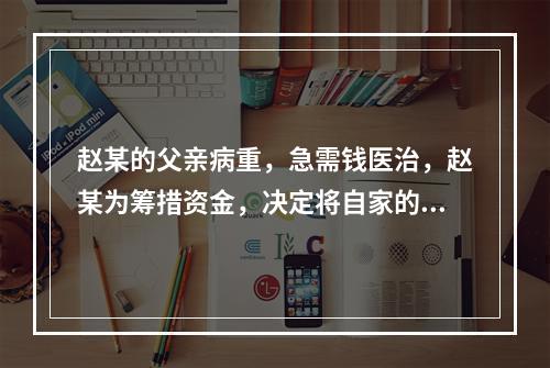 赵某的父亲病重，急需钱医治，赵某为筹措资金，决定将自家的房屋