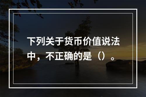 下列关于货币价值说法中，不正确的是（）。