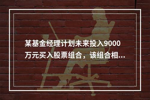 某基金经理计划未来投入9000万元买入股票组合，该组合相对于