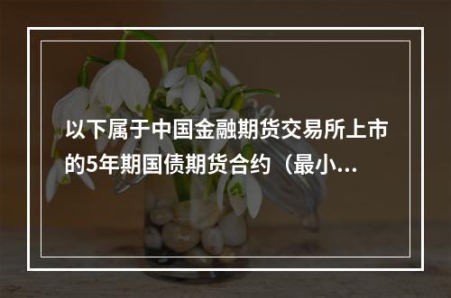 以下属于中国金融期货交易所上市的5年期国债期货合约（最小变动