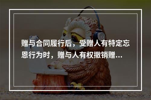 赠与合同履行后，受赠人有特定忘恩行为时，赠与人有权撤销赠与合