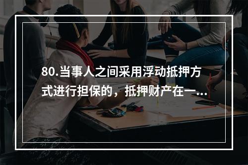 80.当事人之间采用浮动抵押方式进行担保的，抵押财产在一定情