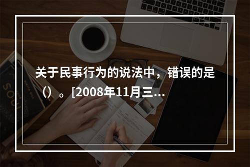 关于民事行为的说法中，错误的是（）。[2008年11月三级真