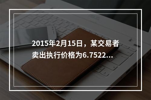 2015年2月15日，某交易者卖出执行价格为6.7522元的