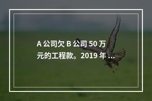 A 公司欠 B 公司 50 万元的工程款。2019 年 4