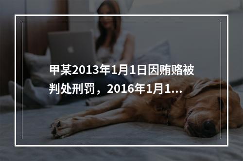 甲某2013年1月1日因贿赂被判处刑罚，2016年1月1日执