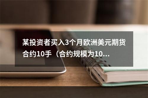 某投资者买入3个月欧洲美元期货合约10手（合约规模为100万