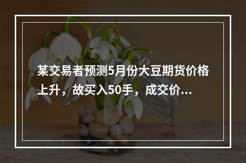 某交易者预测5月份大豆期货价格上升，故买入50手，成交价格为