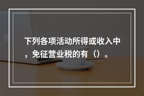 下列各项活动所得或收入中，免征营业税的有（）。