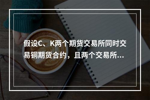 假设C、K两个期货交易所同时交易铜期货合约，且两个交易所相同