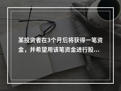 某投资者在3个月后将获得一笔资金，并希望用该笔资金进行股票投