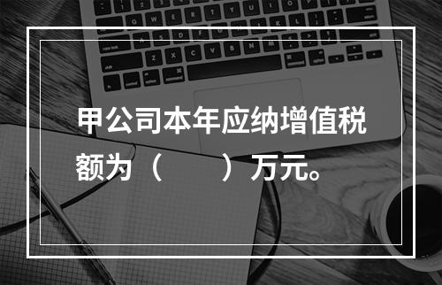 甲公司本年应纳增值税额为（　　）万元。