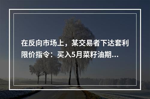 在反向市场上，某交易者下达套利限价指令：买入5月菜籽油期货合