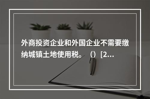 外商投资企业和外国企业不需要缴纳城镇土地使用税。（）[201