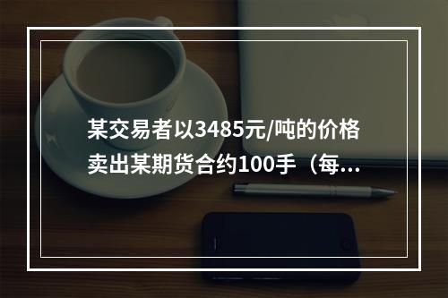 某交易者以3485元/吨的价格卖出某期货合约100手（每手1