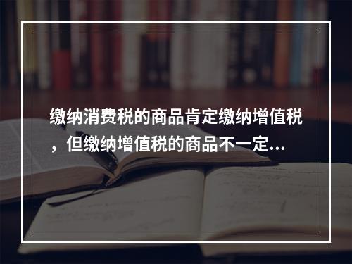 缴纳消费税的商品肯定缴纳增值税，但缴纳增值税的商品不一定缴纳