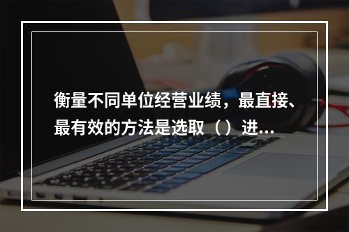 衡量不同单位经营业绩，最直接、最有效的方法是选取（ ）进行计