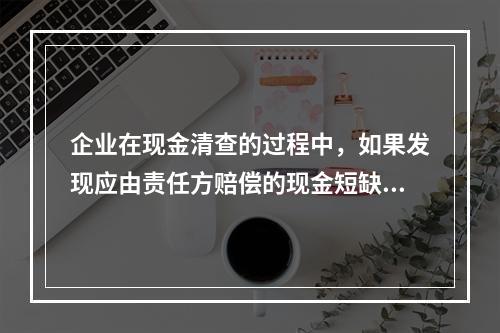 企业在现金清查的过程中，如果发现应由责任方赔偿的现金短缺，应