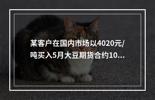 某客户在国内市场以4020元/吨买入5月大豆期货合约10手，