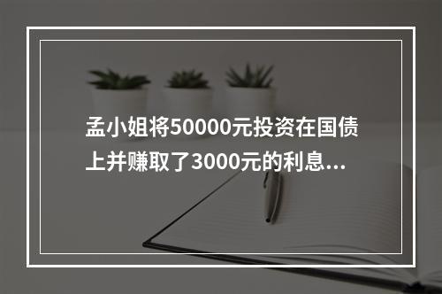 孟小姐将50000元投资在国债上并赚取了3000元的利息收入