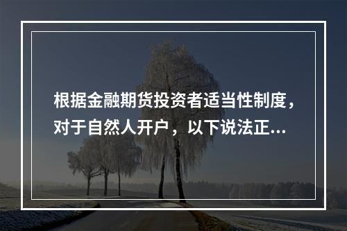 根据金融期货投资者适当性制度，对于自然人开户，以下说法正确的