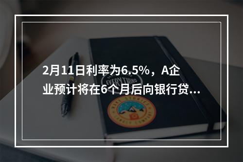 2月11日利率为6.5%，A企业预计将在6个月后向银行贷款人