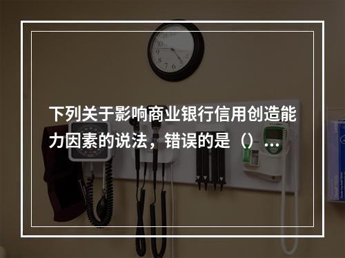 下列关于影响商业银行信用创造能力因素的说法，错误的是（）。