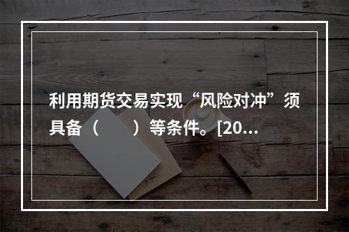 利用期货交易实现“风险对冲”须具备（　　）等条件。[2012