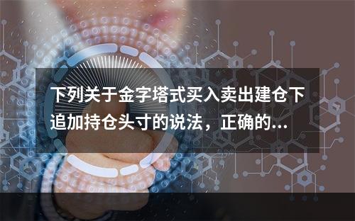 下列关于金字塔式买入卖出建仓下追加持仓头寸的说法，正确的是（