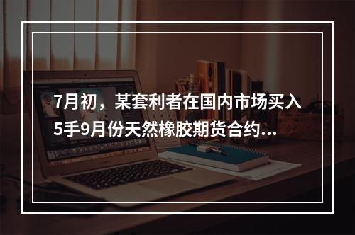 7月初，某套利者在国内市场买入5手9月份天然橡胶期货合约的同