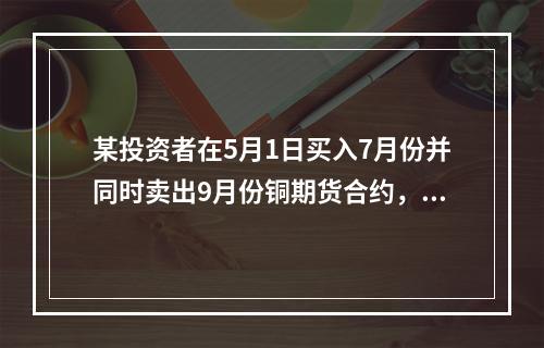 某投资者在5月1日买入7月份并同时卖出9月份铜期货合约，价格