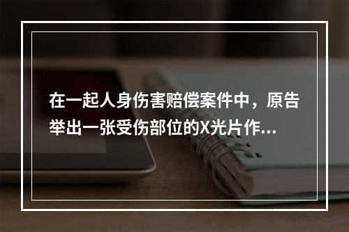 在一起人身伤害赔偿案件中，原告举出一张受伤部位的X光片作为证