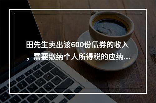 田先生卖出该600份债券的收入，需要缴纳个人所得税的应纳税所