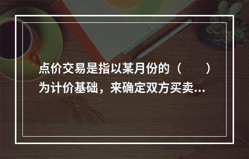 点价交易是指以某月份的（　　）为计价基础，来确定双方买卖现货