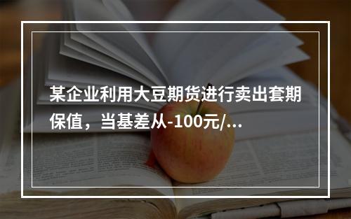 某企业利用大豆期货进行卖出套期保值，当基差从-100元/吨变