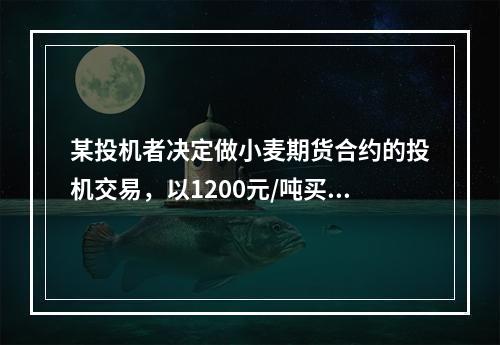 某投机者决定做小麦期货合约的投机交易，以1200元/吨买入1