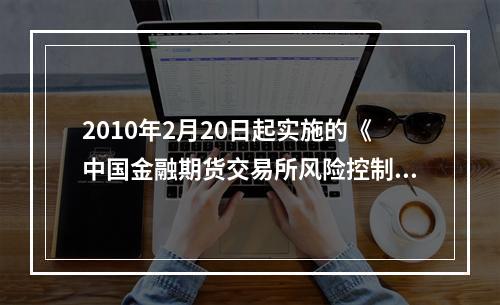 2010年2月20日起实施的《中国金融期货交易所风险控制管理