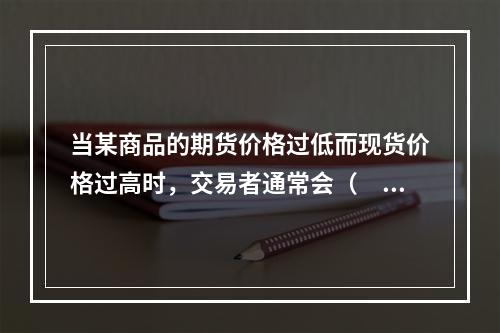 当某商品的期货价格过低而现货价格过高时，交易者通常会（　　）