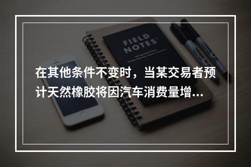 在其他条件不变时，当某交易者预计天然橡胶将因汽车消费量增加而