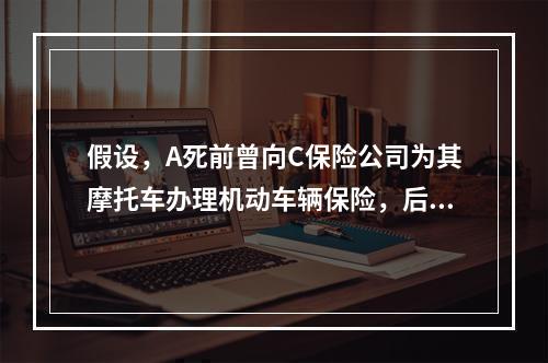 假设，A死前曾向C保险公司为其摩托车办理机动车辆保险，后将车