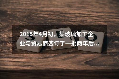 2015年4月初，某玻璃加工企业与贸易商签订了一批两年后交收