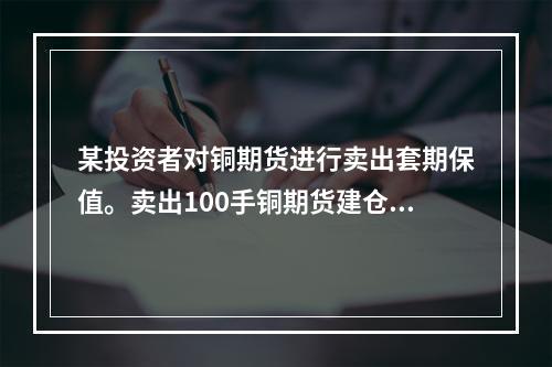 某投资者对铜期货进行卖出套期保值。卖出100手铜期货建仓，基