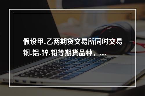 假设甲.乙两期货交易所同时交易铜.铝.锌.铅等期货品种，以下