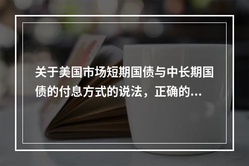 关于美国市场短期国债与中长期国债的付息方式的说法，正确的是（