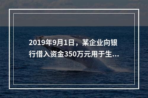 2019年9月1日，某企业向银行借入资金350万元用于生产经