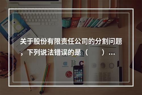 关于股份有限责任公司的分割问题，下列说法错误的是（　　）。